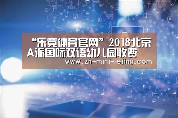 “乐竟体育官网”2018北京A派国际双语幼儿园收费(图1) 乐竟平台