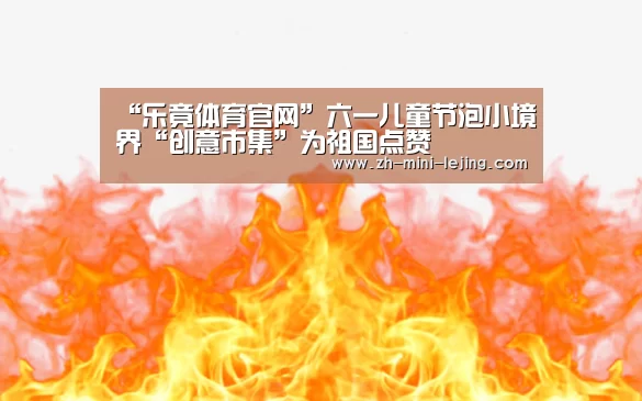 “乐竟体育官网”六一儿童节泡小境界“创意市集”为祖国点赞(图1) 乐竟APP最新版本下载
